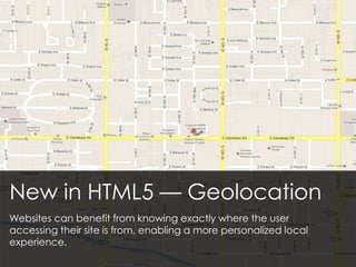 New in HTML5 — Geolocation
Websites can benefit from knowing exactly where the user
accessing their site is from, enabling a more personalized local
experience.
 