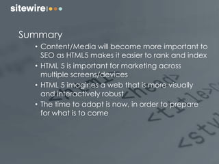 Summary
• Content/Media will become more important to
SEO as HTML5 makes it easier to rank and index
• HTML 5 is important for marketing across
multiple screens/devices
• HTML 5 imagines a web that is more visually
and interactively robust
• The time to adopt is now, in order to prepare
for what is to come
 