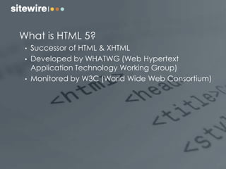 What is HTML 5?
• Successor of HTML & XHTML
• Developed by WHATWG (Web Hypertext
Application Technology Working Group)
• Monitored by W3C (World Wide Web Consortium)
 