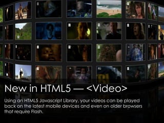 New in HTML5 — <Video>
Using an HTML5 Javascript Library, your videos can be played
back on the latest mobile devices and even on older browsers
that require Flash.
 