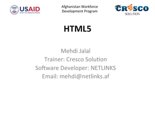 HTML5	
  
Mehdi	
  Jalal	
  
Trainer:	
  Cresco	
  Solu4on	
  
So5ware	
  Developer:	
  NETLINKS	
  
Email:	
  mehdi@netlinks.af	
  
	
  
	
  	
  	
  	
  
Afghanistan	
  Workforce	
  
Development	
  Program	
  
	
  	
  
 