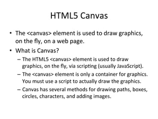 HTML5	
  Canvas	
  
•  The	
  <canvas>	
  element	
  is	
  used	
  to	
  draw	
  graphics,	
  
on	
  the	
  ﬂy,	
  on	
  a	
  web	
  page.	
  
•  What	
  is	
  Canvas?	
  
–  The	
  HTML5	
  <canvas>	
  element	
  is	
  used	
  to	
  draw	
  
graphics,	
  on	
  the	
  ﬂy,	
  via	
  scrip4ng	
  (usually	
  JavaScript).	
  
–  The	
  <canvas>	
  element	
  is	
  only	
  a	
  container	
  for	
  graphics.	
  
You	
  must	
  use	
  a	
  script	
  to	
  actually	
  draw	
  the	
  graphics.	
  
–  Canvas	
  has	
  several	
  methods	
  for	
  drawing	
  paths,	
  boxes,	
  
circles,	
  characters,	
  and	
  adding	
  images.	
  
 