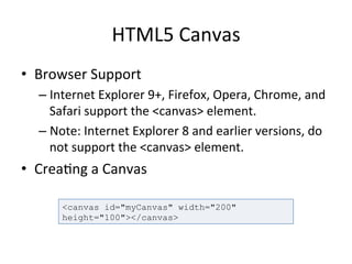 HTML5	
  Canvas	
  
•  Browser	
  Support	
  
– Internet	
  Explorer	
  9+,	
  Firefox,	
  Opera,	
  Chrome,	
  and	
  
Safari	
  support	
  the	
  <canvas>	
  element.	
  
– Note:	
  Internet	
  Explorer	
  8	
  and	
  earlier	
  versions,	
  do	
  
not	
  support	
  the	
  <canvas>	
  element.	
  
•  Crea4ng	
  a	
  Canvas	
  
<canvas id="myCanvas" width="200"
height="100"></canvas>
 