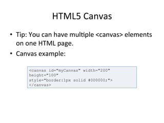HTML5	
  Canvas	
  
•  Tip:	
  You	
  can	
  have	
  mul4ple	
  <canvas>	
  elements	
  
on	
  one	
  HTML	
  page.	
  	
  
•  Canvas	
  example:	
  
	
  
<canvas id="myCanvas" width="200"
height="100"
style="border:1px solid #000000;">
</canvas>
 