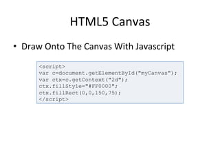 HTML5	
  Canvas	
  
•  Draw	
  Onto	
  The	
  Canvas	
  With	
  Javascript	
  
	
   <script>
var c=document.getElementById("myCanvas");
var ctx=c.getContext("2d");
ctx.fillStyle="#FF0000";
ctx.fillRect(0,0,150,75);
</script>
 