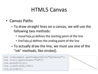 HTML5	
  Canvas	
  
•  Canvas	
  Paths	
  
– To	
  draw	
  straight	
  lines	
  on	
  a	
  canvas,	
  we	
  will	
  use	
  the	
  
following	
  two	
  methods:	
  
•  moveTo(x,y)	
  deﬁnes	
  the	
  star4ng	
  point	
  of	
  the	
  line	
  
•  lineTo(x,y)	
  deﬁnes	
  the	
  ending	
  point	
  of	
  the	
  line	
  
– To	
  actually	
  draw	
  the	
  line,	
  we	
  must	
  use	
  one	
  of	
  the	
  
"ink"	
  methods,	
  like	
  stroke().	
  
var c=document.getElementById("myCanvas");
var ctx=c.getContext("2d");
ctx.moveTo(0,0);
ctx.lineTo(200,100);
ctx.stroke();
 