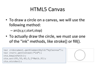 HTML5	
  Canvas	
  
•  To	
  draw	
  a	
  circle	
  on	
  a	
  canvas,	
  we	
  will	
  use	
  the	
  
following	
  method:	
  
– arc(x,y,r,start,stop)	
  
•  To	
  actually	
  draw	
  the	
  circle,	
  we	
  must	
  use	
  one	
  
of	
  the	
  "ink"	
  methods,	
  like	
  stroke()	
  or	
  ﬁll().	
  
	
  var c=document.getElementById("myCanvas");
var ctx=c.getContext("2d");
ctx.beginPath();
ctx.arc(95,50,40,0,2*Math.PI);
ctx.stroke();
 