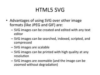 HTML5	
  SVG	
  
•  Advantages	
  of	
  using	
  SVG	
  over	
  other	
  image	
  
formats	
  (like	
  JPEG	
  and	
  GIF)	
  are:	
  
–  SVG	
  images	
  can	
  be	
  created	
  and	
  edited	
  with	
  any	
  text	
  
editor	
  
–  SVG	
  images	
  can	
  be	
  searched,	
  indexed,	
  scripted,	
  and	
  
compressed	
  
–  SVG	
  images	
  are	
  scalable	
  
–  SVG	
  images	
  can	
  be	
  printed	
  with	
  high	
  quality	
  at	
  any	
  
resolu4on	
  
–  SVG	
  images	
  are	
  zoomable	
  (and	
  the	
  image	
  can	
  be	
  
zoomed	
  without	
  degrada4on)	
  
 