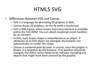 HTML5	
  SVG	
  
•  Diﬀerences	
  Between	
  SVG	
  and	
  Canvas	
  
–  SVG	
  is	
  a	
  language	
  for	
  describing	
  2D	
  graphics	
  in	
  XML.	
  
–  Canvas	
  draws	
  2D	
  graphics,	
  on	
  the	
  ﬂy	
  (with	
  a	
  JavaScript).	
  
–  SVG	
  is	
  XML	
  based,	
  which	
  means	
  that	
  every	
  element	
  is	
  available	
  
within	
  the	
  SVG	
  DOM.	
  You	
  can	
  aSach	
  JavaScript	
  event	
  handlers	
  
for	
  an	
  element.	
  
–  In	
  SVG,	
  each	
  drawn	
  shape	
  is	
  remembered	
  as	
  an	
  object.	
  If	
  
aSributes	
  of	
  an	
  SVG	
  object	
  are	
  changed,	
  the	
  browser	
  can	
  
automa4cally	
  re-­‐render	
  the	
  shape.	
  
–  Canvas	
  is	
  rendered	
  pixel	
  by	
  pixel.	
  In	
  canvas,	
  once	
  the	
  graphic	
  is	
  
drawn,	
  it	
  is	
  forgoSen	
  by	
  the	
  browser.	
  If	
  its	
  posi4on	
  should	
  be	
  
changed,	
  the	
  en4re	
  scene	
  needs	
  to	
  be	
  redrawn,	
  including	
  any	
  
objects	
  that	
  might	
  have	
  been	
  covered	
  by	
  the	
  graphic.	
  
 