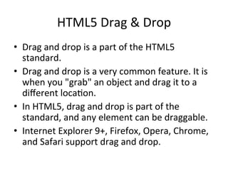 HTML5	
  Drag	
  &	
  Drop	
  
•  Drag	
  and	
  drop	
  is	
  a	
  part	
  of	
  the	
  HTML5	
  
standard.	
  	
  
•  Drag	
  and	
  drop	
  is	
  a	
  very	
  common	
  feature.	
  It	
  is	
  
when	
  you	
  "grab"	
  an	
  object	
  and	
  drag	
  it	
  to	
  a	
  
diﬀerent	
  loca4on.	
  
•  In	
  HTML5,	
  drag	
  and	
  drop	
  is	
  part	
  of	
  the	
  
standard,	
  and	
  any	
  element	
  can	
  be	
  draggable.	
  
•  Internet	
  Explorer	
  9+,	
  Firefox,	
  Opera,	
  Chrome,	
  
and	
  Safari	
  support	
  drag	
  and	
  drop.	
  
 