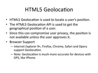 HTML5	
  Geoloca4on	
  
•  HTML5	
  Geoloca4on	
  is	
  used	
  to	
  locate	
  a	
  user's	
  posi4on.	
  
•  The	
  HTML5	
  Geoloca4on	
  API	
  is	
  used	
  to	
  get	
  the	
  
geographical	
  posi4on	
  of	
  a	
  user.	
  
•  Since	
  this	
  can	
  compromise	
  user	
  privacy,	
  the	
  posi4on	
  is	
  
not	
  available	
  unless	
  the	
  user	
  approves	
  it.	
  
•  Browser	
  Support	
  
–  Internet	
  Explorer	
  9+,	
  Firefox,	
  Chrome,	
  Safari	
  and	
  Opera	
  
support	
  Geoloca4on.	
  
–  Note:	
  Geoloca4on	
  is	
  much	
  more	
  accurate	
  for	
  devices	
  with	
  
GPS,	
  like	
  iPhone.	
  
 