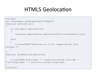 HTML5	
  Geoloca4on	
  
<script>
var x=document.getElementById("demo");
function getLocation()
{
if (navigator.geolocation)
{
navigator.geolocation.getCurrentPosition(showPosition);
}
else
{
x.innerHTML="Geolocation is not supported by this
browser.";
}
}
function showPosition(position)
{
x.innerHTML="Latitude: " + position.coords.latitude +
"<br>Longitude: " + position.coords.longitude;
}
</script>
 