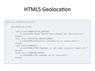HTML5	
  Geoloca4on	
  
function showError(error)
{
switch(error.code)
{
case error.PERMISSION_DENIED:
x.innerHTML="User denied the request for Geolocation."
break;
case error.POSITION_UNAVAILABLE:
x.innerHTML="Location information is unavailable."
break;
case error.TIMEOUT:
x.innerHTML="The request to get user location timed out."
break;
case error.UNKNOWN_ERROR:
x.innerHTML="An unknown error occurred."
break;
}
}
 