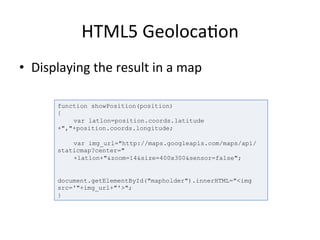 HTML5	
  Geoloca4on	
  
•  Displaying	
  the	
  result	
  in	
  a	
  map	
  
	
  
function showPosition(position)
{
var latlon=position.coords.latitude
+","+position.coords.longitude;
var img_url="http://maps.googleapis.com/maps/api/
staticmap?center="
+latlon+"&zoom=14&size=400x300&sensor=false";
document.getElementById("mapholder").innerHTML="<img
src='"+img_url+"'>";
}
 