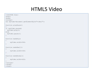 HTML5	
  Video	
  
<!DOCTYPE html>
<html>
<body>
<script>
var myVideo=document.getElementById("video1");
function playPause()
{
if (myVideo.paused)
myVideo.play();
else
myVideo.pause();
}
function makeBig()
{
myVideo.width=560;
}
function makeSmall()
{
myVideo.width=320;
}
function makeNormal()
{
myVideo.width=420;
}
</script>
</body>
</html>
 