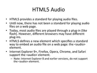 HTML5	
  Audio	
  
•  HTML5	
  provides	
  a	
  standard	
  for	
  playing	
  audio	
  ﬁles.	
  
•  Un4l	
  now,	
  there	
  has	
  not	
  been	
  a	
  standard	
  for	
  playing	
  audio	
  
ﬁles	
  on	
  a	
  web	
  page.	
  
•  Today,	
  most	
  audio	
  ﬁles	
  are	
  played	
  through	
  a	
  plug-­‐in	
  (like	
  
ﬂash).	
  However,	
  diﬀerent	
  browsers	
  may	
  have	
  diﬀerent	
  
plug-­‐ins.	
  
•  HTML5	
  deﬁnes	
  a	
  new	
  element	
  which	
  speciﬁes	
  a	
  standard	
  
way	
  to	
  embed	
  an	
  audio	
  ﬁle	
  on	
  a	
  web	
  page:	
  the	
  <audio>	
  
element.	
  
•  Internet	
  Explorer	
  9+,	
  Firefox,	
  Opera,	
  Chrome,	
  and	
  Safari	
  
support	
  the	
  <audio>	
  element.	
  
–  Note:	
  Internet	
  Explorer	
  8	
  and	
  earlier	
  versions,	
  do	
  not	
  support	
  
the	
  <audio>	
  element.	
  
 