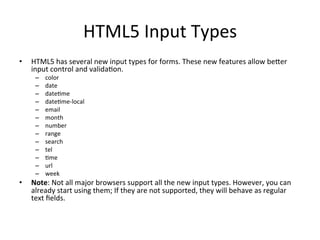 HTML5	
  Input	
  Types	
  
•  HTML5	
  has	
  several	
  new	
  input	
  types	
  for	
  forms.	
  These	
  new	
  features	
  allow	
  beSer	
  
input	
  control	
  and	
  valida4on.	
  
–  color	
  
–  date	
  
–  date4me	
  
–  date4me-­‐local	
  
–  email	
  
–  month	
  
–  number	
  
–  range	
  
–  search	
  
–  tel	
  
–  4me	
  
–  url	
  
–  week	
  
•  Note:	
  Not	
  all	
  major	
  browsers	
  support	
  all	
  the	
  new	
  input	
  types.	
  However,	
  you	
  can	
  
already	
  start	
  using	
  them;	
  If	
  they	
  are	
  not	
  supported,	
  they	
  will	
  behave	
  as	
  regular	
  
text	
  ﬁelds.	
  
 