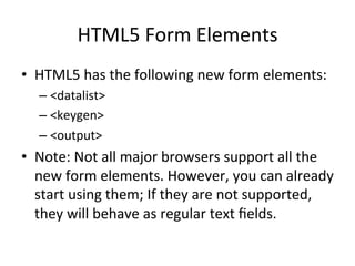 HTML5	
  Form	
  Elements	
  
•  HTML5	
  has	
  the	
  following	
  new	
  form	
  elements:	
  
– <datalist>	
  
– <keygen>	
  
– <output>	
  
•  Note:	
  Not	
  all	
  major	
  browsers	
  support	
  all	
  the	
  
new	
  form	
  elements.	
  However,	
  you	
  can	
  already	
  
start	
  using	
  them;	
  If	
  they	
  are	
  not	
  supported,	
  
they	
  will	
  behave	
  as	
  regular	
  text	
  ﬁelds.	
  
 