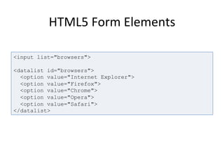 HTML5	
  Form	
  Elements	
  
<input list="browsers">
<datalist id="browsers">
<option value="Internet Explorer">
<option value="Firefox">
<option value="Chrome">
<option value="Opera">
<option value="Safari">
</datalist>
 