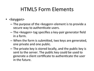 HTML5	
  Form	
  Elements	
  
•  <keygen>	
  
–  The	
  purpose	
  of	
  the	
  <keygen>	
  element	
  is	
  to	
  provide	
  a	
  
secure	
  way	
  to	
  authen4cate	
  users.	
  
–  The	
  <keygen>	
  tag	
  speciﬁes	
  a	
  key-­‐pair	
  generator	
  ﬁeld	
  
in	
  a	
  form.	
  
–  When	
  the	
  form	
  is	
  submiSed,	
  two	
  keys	
  are	
  generated,	
  
one	
  private	
  and	
  one	
  public.	
  
–  The	
  private	
  key	
  is	
  stored	
  locally,	
  and	
  the	
  public	
  key	
  is	
  
sent	
  to	
  the	
  server.	
  The	
  public	
  key	
  could	
  be	
  used	
  to	
  
generate	
  a	
  client	
  cer4ﬁcate	
  to	
  authen4cate	
  the	
  user	
  
in	
  the	
  future.	
  
 