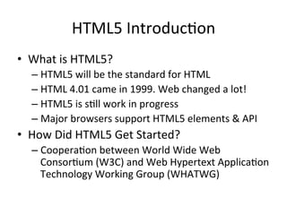 HTML5	
  Introduc4on	
  
•  What	
  is	
  HTML5?	
  
– HTML5	
  will	
  be	
  the	
  standard	
  for	
  HTML	
  
– HTML	
  4.01	
  came	
  in	
  1999.	
  Web	
  changed	
  a	
  lot!	
  
– HTML5	
  is	
  s4ll	
  work	
  in	
  progress	
  
– Major	
  browsers	
  support	
  HTML5	
  elements	
  &	
  API	
  
•  How	
  Did	
  HTML5	
  Get	
  Started?	
  
– Coopera4on	
  between	
  World	
  Wide	
  Web	
  
Consor4um	
  (W3C)	
  and	
  Web	
  Hypertext	
  Applica4on	
  
Technology	
  Working	
  Group	
  (WHATWG)	
  
 