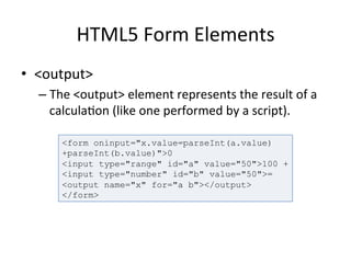 HTML5	
  Form	
  Elements	
  
•  <output>	
  
– The	
  <output>	
  element	
  represents	
  the	
  result	
  of	
  a	
  
calcula4on	
  (like	
  one	
  performed	
  by	
  a	
  script).	
  	
  
	
  
<form oninput="x.value=parseInt(a.value)
+parseInt(b.value)">0
<input type="range" id="a" value="50">100 +
<input type="number" id="b" value="50">=
<output name="x" for="a b"></output>
</form>
 