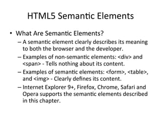HTML5	
  Seman4c	
  Elements	
  
•  What	
  Are	
  Seman4c	
  Elements?	
  
– A	
  seman4c	
  element	
  clearly	
  describes	
  its	
  meaning	
  
to	
  both	
  the	
  browser	
  and	
  the	
  developer.	
  
– Examples	
  of	
  non-­‐seman4c	
  elements:	
  <div>	
  and	
  
<span>	
  -­‐	
  Tells	
  nothing	
  about	
  its	
  content.	
  
– Examples	
  of	
  seman4c	
  elements:	
  <form>,	
  <table>,	
  
and	
  <img>	
  -­‐	
  Clearly	
  deﬁnes	
  its	
  content.	
  
– Internet	
  Explorer	
  9+,	
  Firefox,	
  Chrome,	
  Safari	
  and	
  
Opera	
  supports	
  the	
  seman4c	
  elements	
  described	
  
in	
  this	
  chapter.	
  
 