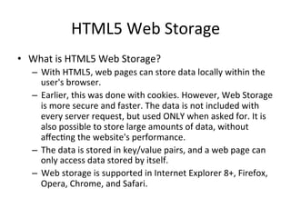 HTML5	
  Web	
  Storage	
  
•  What	
  is	
  HTML5	
  Web	
  Storage?	
  
–  With	
  HTML5,	
  web	
  pages	
  can	
  store	
  data	
  locally	
  within	
  the	
  
user's	
  browser.	
  
–  Earlier,	
  this	
  was	
  done	
  with	
  cookies.	
  However,	
  Web	
  Storage	
  
is	
  more	
  secure	
  and	
  faster.	
  The	
  data	
  is	
  not	
  included	
  with	
  
every	
  server	
  request,	
  but	
  used	
  ONLY	
  when	
  asked	
  for.	
  It	
  is	
  
also	
  possible	
  to	
  store	
  large	
  amounts	
  of	
  data,	
  without	
  
aﬀec4ng	
  the	
  website's	
  performance.	
  
–  The	
  data	
  is	
  stored	
  in	
  key/value	
  pairs,	
  and	
  a	
  web	
  page	
  can	
  
only	
  access	
  data	
  stored	
  by	
  itself.	
  
–  Web	
  storage	
  is	
  supported	
  in	
  Internet	
  Explorer	
  8+,	
  Firefox,	
  
Opera,	
  Chrome,	
  and	
  Safari.	
  
 