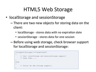 HTML5	
  Web	
  Storage	
  
•  localStorage	
  and	
  sessionStorage	
  
– There	
  are	
  two	
  new	
  objects	
  for	
  storing	
  data	
  on	
  the	
  
client:	
  
•  localStorage	
  -­‐	
  stores	
  data	
  with	
  no	
  expira4on	
  date	
  
•  sessionStorage	
  -­‐	
  stores	
  data	
  for	
  one	
  session	
  
– Before	
  using	
  web	
  storage,	
  check	
  browser	
  support	
  
for	
  localStorage	
  and	
  sessionStorage:	
  	
  
if(typeof(Storage)!=="undefined")
{
// Yes! localStorage and sessionStorage support!
// Some code.....
}
else
{
// Sorry! No web storage support..
}
 