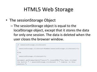 HTML5	
  Web	
  Storage	
  
•  The	
  sessionStorage	
  Object	
  
– The	
  sessionStorage	
  object	
  is	
  equal	
  to	
  the	
  
localStorage	
  object,	
  except	
  that	
  it	
  stores	
  the	
  data	
  
for	
  only	
  one	
  session.	
  The	
  data	
  is	
  deleted	
  when	
  the	
  
user	
  closes	
  the	
  browser	
  window.	
  	
  
if (sessionStorage.clickcount)
{
sessionStorage.clickcount=Number(sessionStorage.clickcount)+1;
}
else
{
sessionStorage.clickcount=1;
}
document.getElementById("result").innerHTML="You have clicked
the button " + sessionStorage.clickcount + " time(s) in this
session.";
 