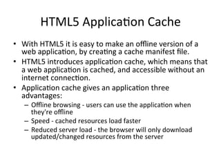 HTML5	
  Applica4on	
  Cache	
  
•  With	
  HTML5	
  it	
  is	
  easy	
  to	
  make	
  an	
  oﬄine	
  version	
  of	
  a	
  
web	
  applica4on,	
  by	
  crea4ng	
  a	
  cache	
  manifest	
  ﬁle.	
  	
  
•  HTML5	
  introduces	
  applica4on	
  cache,	
  which	
  means	
  that	
  
a	
  web	
  applica4on	
  is	
  cached,	
  and	
  accessible	
  without	
  an	
  
internet	
  connec4on.	
  
•  Applica4on	
  cache	
  gives	
  an	
  applica4on	
  three	
  
advantages:	
  
–  Oﬄine	
  browsing	
  -­‐	
  users	
  can	
  use	
  the	
  applica4on	
  when	
  
they're	
  oﬄine	
  
–  Speed	
  -­‐	
  cached	
  resources	
  load	
  faster	
  
–  Reduced	
  server	
  load	
  -­‐	
  the	
  browser	
  will	
  only	
  download	
  
updated/changed	
  resources	
  from	
  the	
  server	
  
 