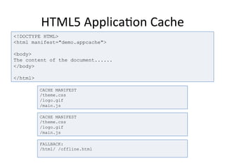 HTML5	
  Applica4on	
  Cache	
  
<!DOCTYPE HTML>
<html manifest="demo.appcache">
<body>
The content of the document......
</body>
</html>
CACHE MANIFEST
/theme.css
/logo.gif
/main.js
CACHE MANIFEST
/theme.css
/logo.gif
/main.js
FALLBACK:
/html/ /offline.html
 
