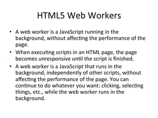 HTML5	
  Web	
  Workers	
  
•  A	
  web	
  worker	
  is	
  a	
  JavaScript	
  running	
  in	
  the	
  
background,	
  without	
  aﬀec4ng	
  the	
  performance	
  of	
  the	
  
page.	
  
•  When	
  execu4ng	
  scripts	
  in	
  an	
  HTML	
  page,	
  the	
  page	
  
becomes	
  unresponsive	
  un4l	
  the	
  script	
  is	
  ﬁnished.	
  
•  A	
  web	
  worker	
  is	
  a	
  JavaScript	
  that	
  runs	
  in	
  the	
  
background,	
  independently	
  of	
  other	
  scripts,	
  without	
  
aﬀec4ng	
  the	
  performance	
  of	
  the	
  page.	
  You	
  can	
  
con4nue	
  to	
  do	
  whatever	
  you	
  want:	
  clicking,	
  selec4ng	
  
things,	
  etc.,	
  while	
  the	
  web	
  worker	
  runs	
  in	
  the	
  
background.	
  
 