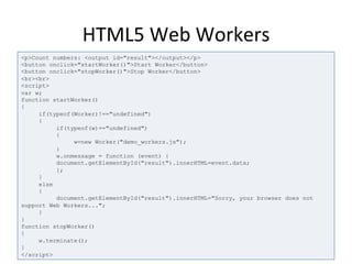HTML5	
  Web	
  Workers	
  
<p>Count numbers: <output id="result"></output></p>
<button onclick="startWorker()">Start Worker</button>
<button onclick="stopWorker()">Stop Worker</button>
<br><br>
<script>
var w;
function startWorker()
{
if(typeof(Worker)!=="undefined")
{
if(typeof(w)=="undefined")
{
w=new Worker("demo_workers.js");
}
w.onmessage = function (event) {
document.getElementById("result").innerHTML=event.data;
};
}
else
{
document.getElementById("result").innerHTML="Sorry, your browser does not
support Web Workers...";
}
}
function stopWorker()
{
w.terminate();
}
</script>
 