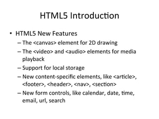 HTML5	
  Introduc4on	
  
•  HTML5	
  New	
  Features	
  
– The	
  <canvas>	
  element	
  for	
  2D	
  drawing	
  
– The	
  <video>	
  and	
  <audio>	
  elements	
  for	
  media	
  
playback	
  
– Support	
  for	
  local	
  storage	
  
– New	
  content-­‐speciﬁc	
  elements,	
  like	
  <ar4cle>,	
  
<footer>,	
  <header>,	
  <nav>,	
  <sec4on>	
  
– New	
  form	
  controls,	
  like	
  calendar,	
  date,	
  4me,	
  
email,	
  url,	
  search	
  
 