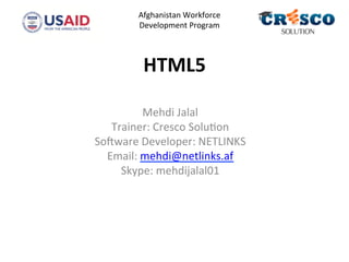HTML5	
  
Mehdi	
  Jalal	
  
Trainer:	
  Cresco	
  Solu4on	
  
So5ware	
  Developer:	
  NETLINKS	
  
Email:	
  mehdi@netlinks.af	
  
Skype:	
  mehdijalal01	
  
	
  
	
  
	
  	
  	
  	
  
Afghanistan	
  Workforce	
  
Development	
  Program	
  
	
  	
  
 