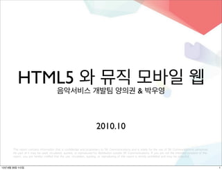 HTML5 와 뮤직 모바일 웹
음악서비스 개발팀 양의권 & 박우영
This report contains information that is confidential and proprietary to SK Communications and is solely for the use of SK Communications personnel. 
No part of it may be used, circulated, quoted, or reproduced for distribution outside SK Communications. If you are not the intended recipient of this 
report, you are hereby notified that the use, circulation, quoting, or reproducing of this report is strictly prohibited and may be unlawful.
2010.10
113년 8월 28일 수요일
 