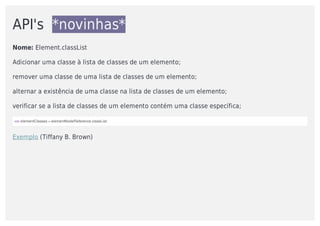 API's		*novinhas*
Nome:	Element.classList	
Adicionar	uma	classe	à	lista	de	classes	de	um	elemento;
remover	uma	classe	de	uma	lista	de	classes	de	um	elemento;
alternar	a	existência	de	uma	classe	na	lista	de	classes	de	um	elemento;
verificar	se	a	lista	de	classes	de	um	elemento	contém	uma	classe	específica;		
var	elementClasses	=	elementNodeReference.classList;
Exemplo	(Tiffany	B.	Brown)
 