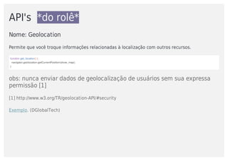 API's		*do	rolê*
Nome:	Geolocation	
Permite	que	você	troque	informações	relacionadas	à	localização	com	outros	recursos.
function	get_location()	{
		navigator.geolocation.getCurrentPosition(show_map);
}
obs:	nunca	enviar	dados	de	geolocalização	de	usuários	sem	sua	expressa
permissão	[1]
[1]	http://www.w3.org/TR/geolocation-API/#security
Exemplo.	(DGlobalTech)
 