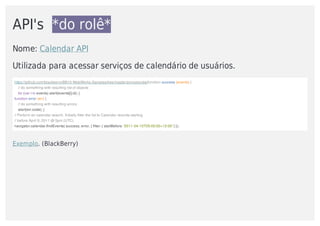 API's		*do	rolê*
Nome:	Calendar	API
Utilizada	para	acessar	serviços	de	calendário	de	usuários.	
https://github.com/blackberry/BB10-WebWorks-Samples/tree/master/pimcalendarfunction	success	(events)	{
				//	do	something	with	resulting	list	of	objects
				for	(var	i	in	events)	alert(events[i].id);	}
function	error	(err)	{
				//	do	something	with	resulting	errors
				alert(err.code);	}
//	Perform	an	calendar	search.	Initially	filter	the	list	to	Calendar	records	starting	
//	before	April	9,	2011	@	5pm	(UTC).
navigator.calendar.findEvents(	success,	error,	{	filter:	{	startBefore:	'2011-04-10T05:00:00+12:00'	}	});
Exemplo.	(BlackBerry)	
 