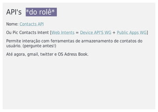 API's		*do	rolê*	
Nome:	Contacts	API	
Ou	Pic	Contacts	Intent	[Web	Intents	=	Device	API'S	WG	+	Public	Apps	WG]
Permite	interação	com	ferramentas	de	armazenamento	de	contatos	do
usuário.	(pergunte	antes!)
Até	agora,	gmail,	twitter	e	OS	Adress	Book.
 