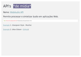 API's		*de	mídia*
Nome:	WebAudio	API
Permite	processar	e	sintetizar	áudio	em	aplicações	Web.		
https://dvcs.w3.org/hg/audio/raw-file/tip/webaudio/specification.html
Exemplo	1.	(Gangnam	Style	-	Mozilla)
Exemplo	2.	(Alex	Gibson	-	GitHub)
 