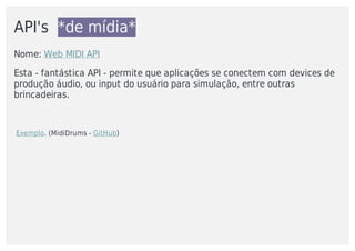 API's		*de	mídia*
Nome:	Web	MIDI	API
Esta	-	fantástica	API	-	permite	que	aplicações	se	conectem	com	devices	de
produção	áudio,	ou	input	do	usuário	para	simulação,	entre	outras
brincadeiras.
	Exemplo.	(MidiDrums	-	GitHub)
 