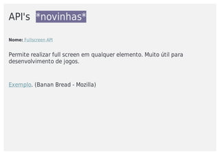 API's		*novinhas*
Nome:	Fullscreen	API
Permite	realizar	full	screen	em	qualquer	elemento.	Muito	útil	para
desenvolvimento	de	jogos.	
Exemplo.	(Banan	Bread	-	Mozilla)
 