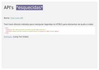 API's		*esquecidas*
Nome:	Text	track	API
Text	track	oferece	métodos	para	manipular	legendas	no	HTML5	para	elementos	de	áudio	e	vídeo
<video>
				<source	src="http://video-js.zencoder.com/oceans-clip.mp4"	type='video/mp4'	/>		
				<track	kind="captions"	src="http://example.com/path/to/captions.vtt"	srclang="en"	label="English"	default>
</video>
Exemplo.	(Long	Tail	Video)
 
