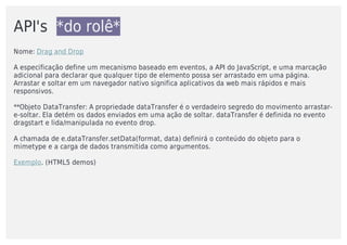 API's		*do	rolê*
Nome:	Drag	and	Drop
A	especificação	define	um	mecanismo	baseado	em	eventos,	a	API	do	JavaScript,	e	uma	marcação
adicional	para	declarar	que	qualquer	tipo	de	elemento	possa	ser	arrastado	em	uma	página.
Arrastar	e	soltar	em	um	navegador	nativo	significa	aplicativos	da	web	mais	rápidos	e	mais
responsivos.
**Objeto	DataTransfer:	A	propriedade	dataTransfer	é	o	verdadeiro	segredo	do	movimento	arrastar-
e-soltar.	Ela	detém	os	dados	enviados	em	uma	ação	de	soltar.	dataTransfer	é	definida	no	evento
dragstart	e	lida/manipulada	no	evento	drop.	
A	chamada	de	e.dataTransfer.setData(format,	data)	definirá	o	conteúdo	do	objeto	para	o
mimetype	e	a	carga	de	dados	transmitida	como	argumentos.
Exemplo.	(HTML5	demos)
 