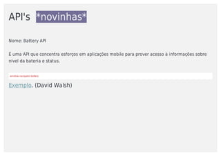 API's		*novinhas*
Nome:	Battery	API
É	uma	API	que	concentra	esforços	em	aplicações	mobile	para	prover	acesso	à	informações	sobre
nível	da	bateria	e	status.	
window.navigator.battery
Exemplo.	(David	Walsh)
 