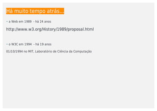Há	muito	tempo	atrás...
http://www.w3.org/History/1989/proposal.html
01/10/1994	no	MIT,	Laboratório	de	Ciência	da	Computação
• a	Web	em	1989		-	há	24	anos
• o	W3C	em	1994		-	há	19	anos
 