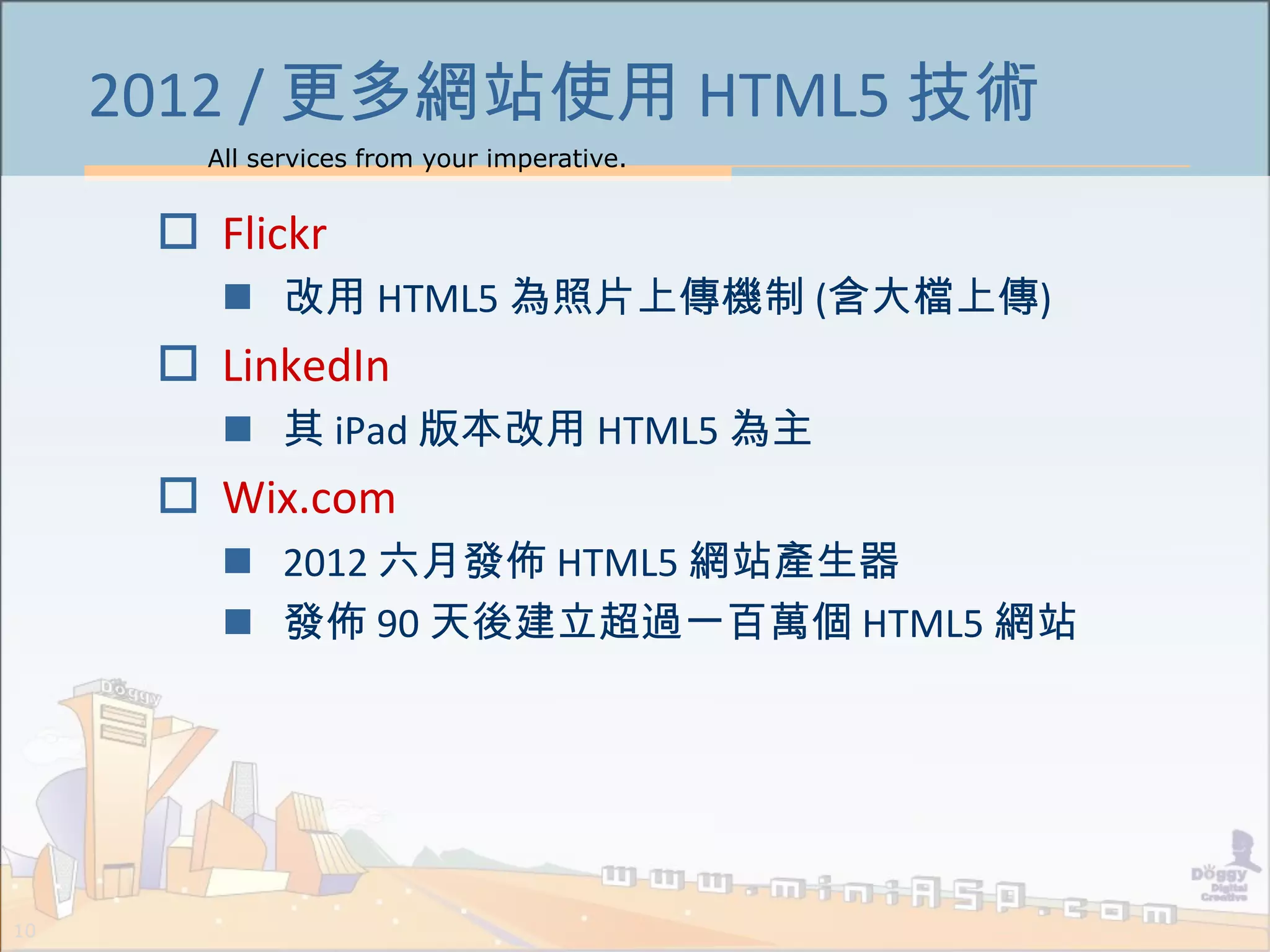 All services from your imperative.
10
2012 / 更多網站使用 HTML5 技術
 Flickr
 改用 HTML5 為照片上傳機制 (含大檔上傳)
 LinkedIn
 其 iPad 版本改用 HTML5 為主
 Wix.com
 2012 六月發佈 HTML5 網站產生器
 發佈 90 天後建立超過一百萬個 HTML5 網站
 