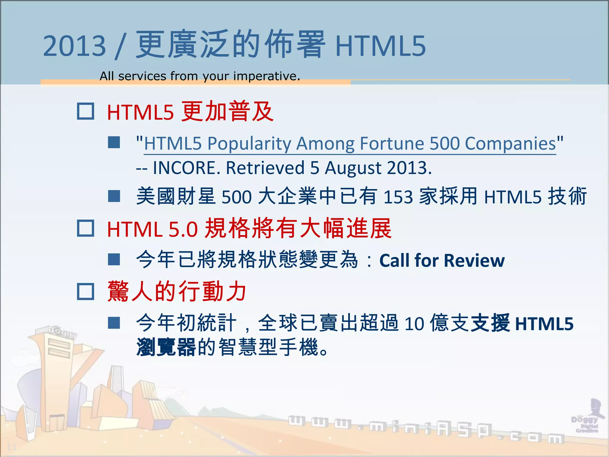 All services from your imperative.
11
2013 / 更廣泛的佈署 HTML5
 HTML5 更加普及
 "HTML5 Popularity Among Fortune 500 Companies"
-- INCORE. Retrieved 5 August 2013.
 美國財星 500 大企業中已有 153 家採用 HTML5 技術
 HTML 5.0 規格將有大幅進展
 今年已將規格狀態變更為：Call for Review
 驚人的行動力
 今年初統計，全球已賣出超過 10 億支支援 HTML5
瀏覽器的智慧型手機。
 